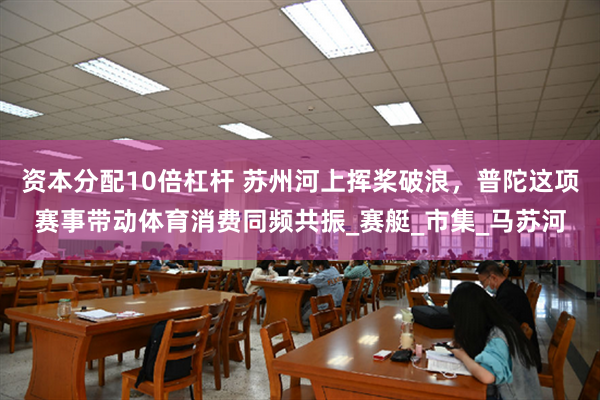 资本分配10倍杠杆 苏州河上挥桨破浪，普陀这项赛事带动体育消费同频共振_赛艇_市集_马苏河