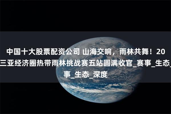 中国十大股票配资公司 山海交响，雨林共舞！2025年三亚经济圈热带雨林挑战赛五站圆满收官_赛事_生态_深度