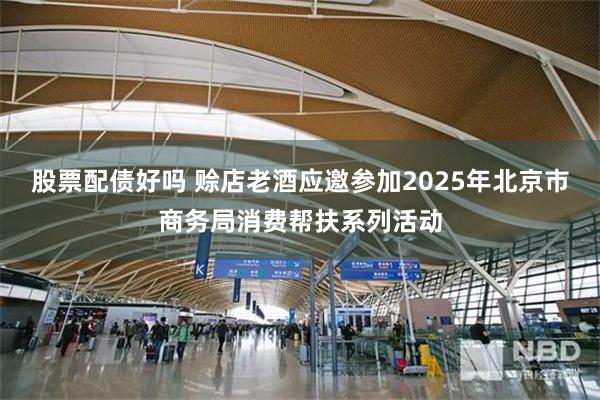 股票配债好吗 赊店老酒应邀参加2025年北京市商务局消费帮扶系列活动