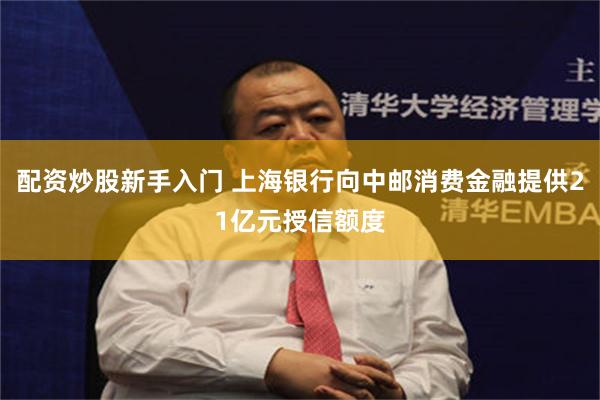 配资炒股新手入门 上海银行向中邮消费金融提供21亿元授信额度