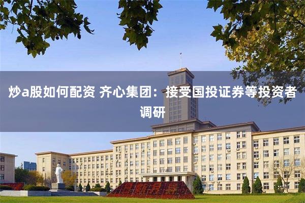 炒a股如何配资 齐心集团：接受国投证券等投资者调研