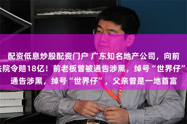 配资低息炒股配资门户 广东知名地产公司，向前老板索赔28亿元，法院令赔18亿！前老板曾被通告涉黑，绰号“世界仔”，父亲曾是一地首富