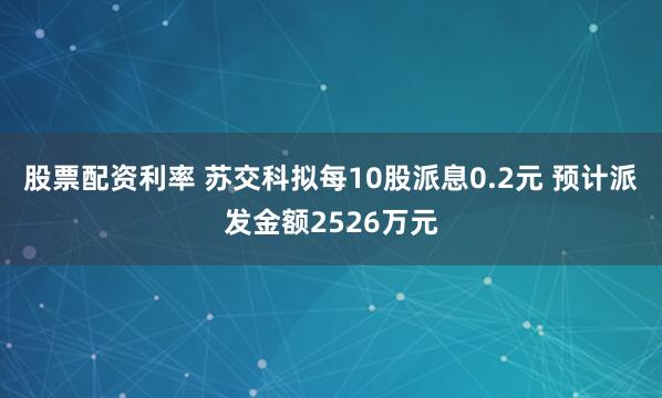 股票配资利率 苏交科拟每10股派息0.2元 预计派发金额2526万元