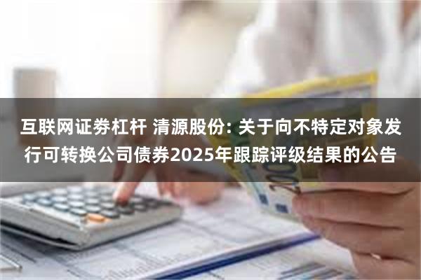 互联网证劵杠杆 清源股份: 关于向不特定对象发行可转换公司债券2025年跟踪评级结果的公告