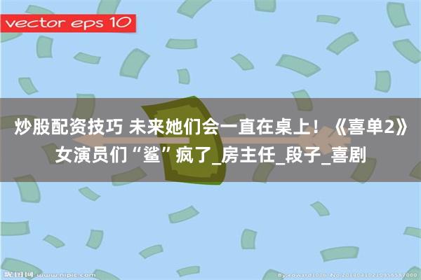 炒股配资技巧 未来她们会一直在桌上！《喜单2》女演员们“鲨”疯了_房主任_段子_喜剧