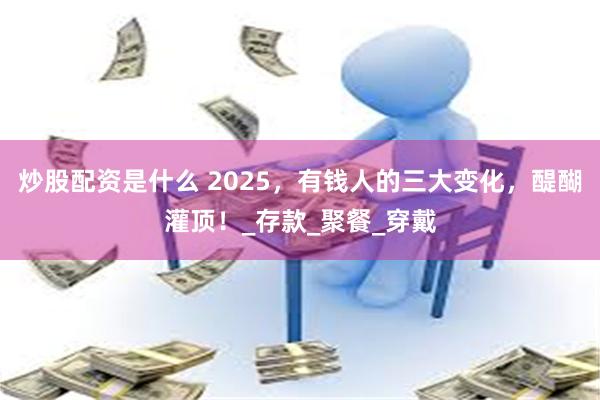 炒股配资是什么 2025，有钱人的三大变化，醍醐灌顶！_存款_聚餐_穿戴