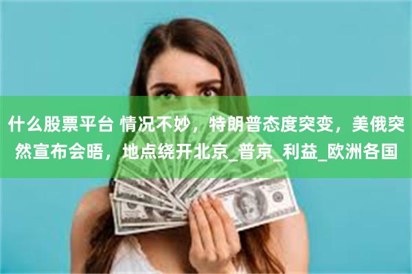 什么股票平台 情况不妙，特朗普态度突变，美俄突然宣布会晤，地点绕开北京_普京_利益_欧洲各国