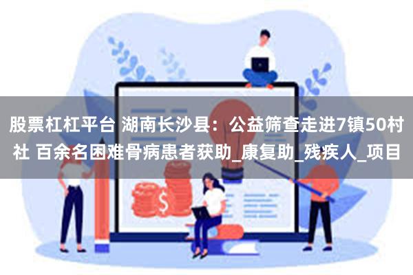 股票杠杠平台 湖南长沙县：公益筛查走进7镇50村社 百余名困难骨病患者获助_康复助_残疾人_项目