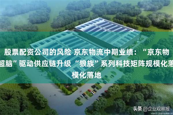 股票配资公司的风险 京东物流中期业绩：“京东物流超脑”驱动供应链升级 “狼族”系列科技矩阵规模化落地