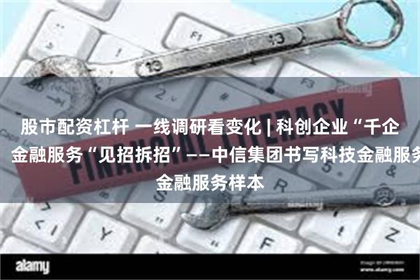股市配资杠杆 一线调研看变化 | 科创企业“千企千面” 金融服务“见招拆招”——中信集团书写科技金融服务样本