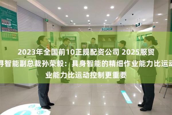 2023年全国前10正规配资公司 2025服贸会｜对话千寻智能副总裁孙荣毅：具身智能的精细作业能力比运动控制更重要