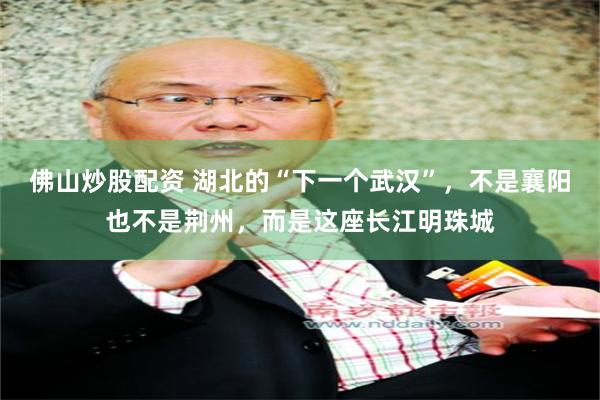 佛山炒股配资 湖北的“下一个武汉”，不是襄阳也不是荆州，而是这座长江明珠城