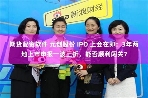 期货配资软件 元创股份 IPO 上会在即：3年两地上市申报一波三折，能否顺利闯关？