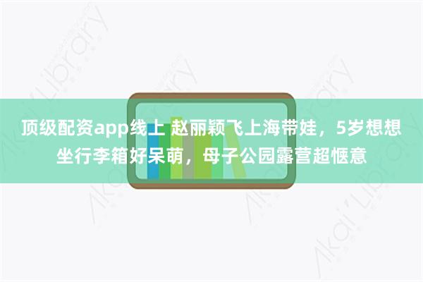 顶级配资app线上 赵丽颖飞上海带娃，5岁想想坐行李箱好呆萌，母子公园露营超惬意
