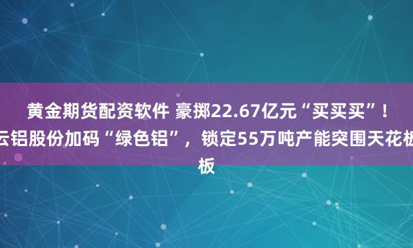黄金期货配资软件 豪掷22.67亿元“买买买”！云铝股份加码“绿色铝”，锁定55万吨产能突围天花板