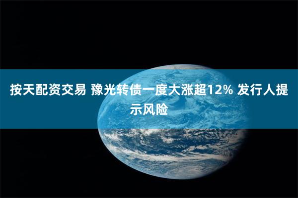 按天配资交易 豫光转债一度大涨超12% 发行人提示风险