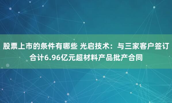 股票上市的条件有哪些 光启技术:与三家客户签订合计6.96亿元超材料产品批产合同