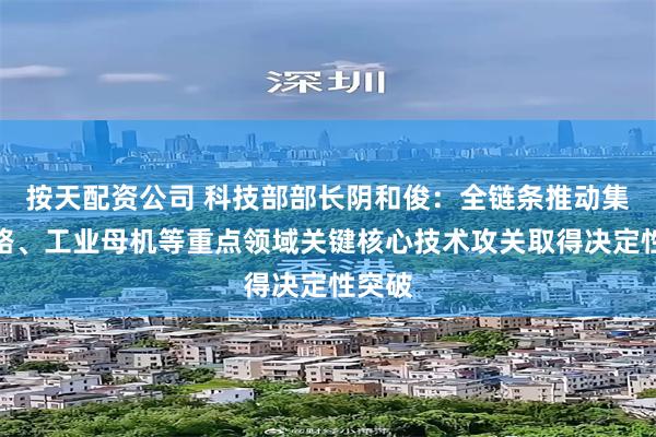 按天配资公司 科技部部长阴和俊：全链条推动集成电路、工业母机等重点领域关键核心技术攻关取得决定性突破