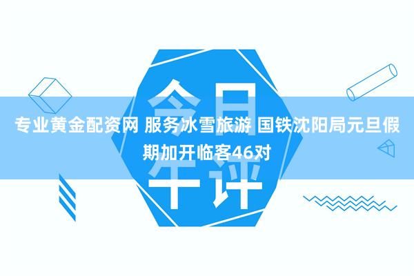 专业黄金配资网 服务冰雪旅游 国铁沈阳局元旦假期加开临客46对