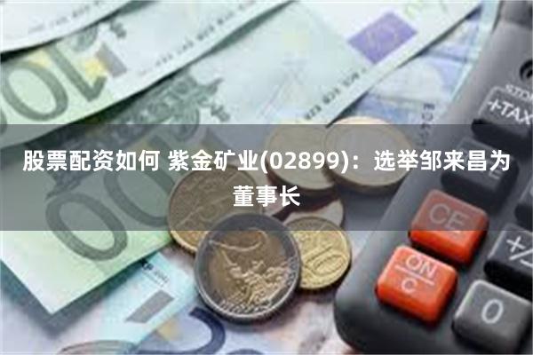 股票配资如何 紫金矿业(02899)：选举邹来昌为董事长